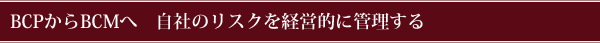 BCPからBCMへ 自社のリスクを経営的に管理する